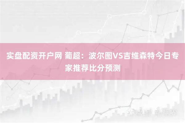 实盘配资开户网 葡超：波尔图VS吉维森特今日专家推荐比分预测