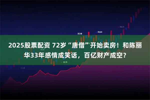 2025股票配资 72岁“唐僧”开始卖房！和陈丽华33年感情成笑话，百亿财产成空？