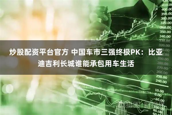 炒股配资平台官方 中国车市三强终极PK：比亚迪吉利长城谁能承包用车生活