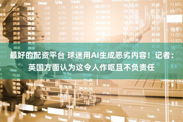 最好的配资平台 球迷用AI生成恶劣内容！记者：英国方面认为这令人作呕且不负责任